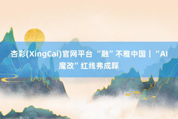 杏彩(XingCai)官网平台 “融”不雅中国｜“AI魔改”红线弗成踩