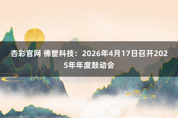 杏彩官网 佛塑科技：2026年4月17日召开2025年年度鼓动会