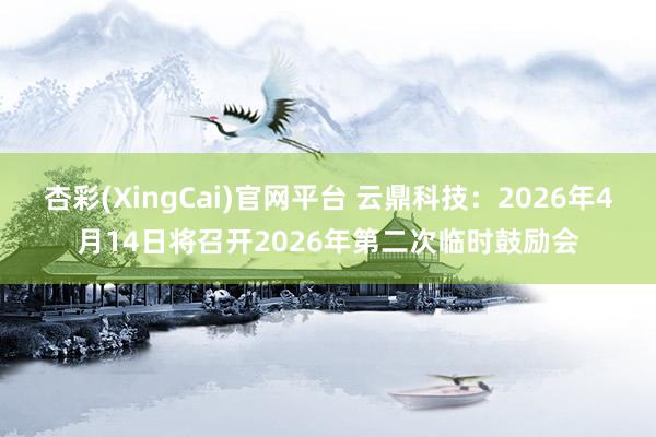 杏彩(XingCai)官网平台 云鼎科技：2026年4月14日将召开2026年第二次临时鼓励会