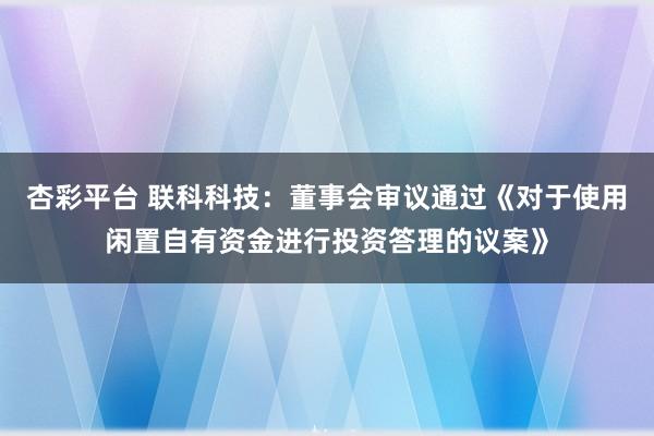 杏彩平台 联科科技：董事会审议通过《对于使用闲置自有资金进行投资答理的议案》