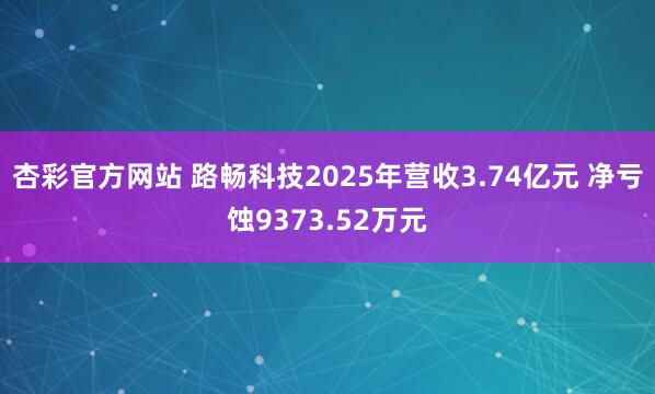 杏彩官方网站 路畅科技2025年营收3.74亿元 净亏蚀9373.52万元