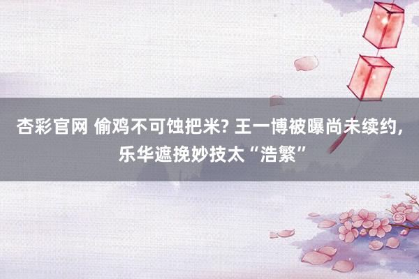 杏彩官网 偷鸡不可蚀把米? 王一博被曝尚未续约, 乐华遮挽妙技太“浩繁”