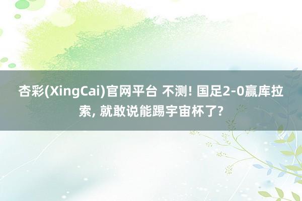 杏彩(XingCai)官网平台 不测! 国足2-0赢库拉索, 就敢说能踢宇宙杯了?
