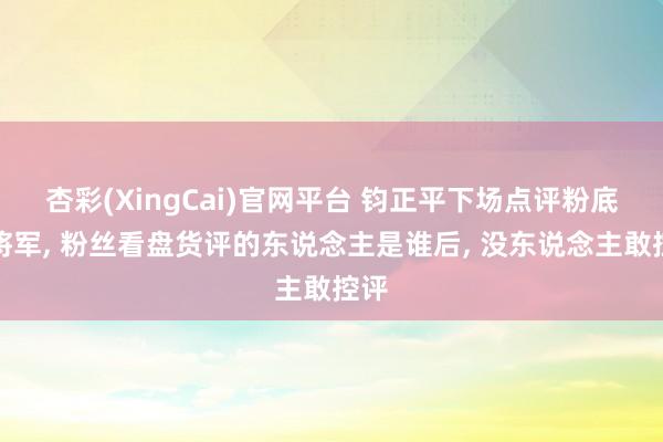 杏彩(XingCai)官网平台 钧正平下场点评粉底液将军， 粉丝看盘货评的东说念主是谁后， 没东说念主敢控评