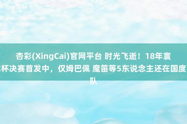 杏彩(XingCai)官网平台 时光飞逝！18年寰球杯决赛首发中，仅姆巴佩 魔笛等5东说念主还在国度队