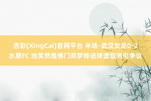 杏彩(XingCai)官网平台 半场-武汉女足0-2水原FC 池笑然推佛门邓梦晔进球遭取消引争议