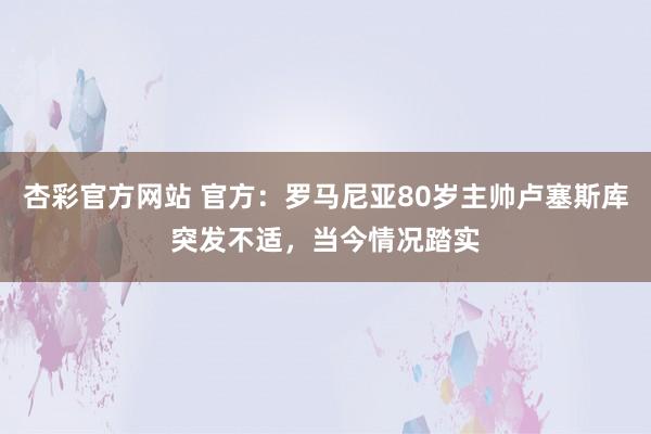杏彩官方网站 官方：罗马尼亚80岁主帅卢塞斯库突发不适，当今情况踏实