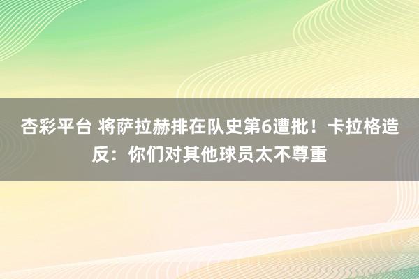 杏彩平台 将萨拉赫排在队史第6遭批！卡拉格造反：你们对其他球员太不尊重