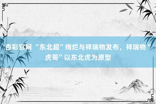杏彩官网 “东北超”绚烂与祥瑞物发布，祥瑞物“虎哥”以东北虎为原型