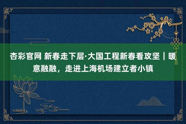 杏彩官网 新春走下层·大国工程新春看攻坚｜暖意融融，走进上海机场建立者小镇