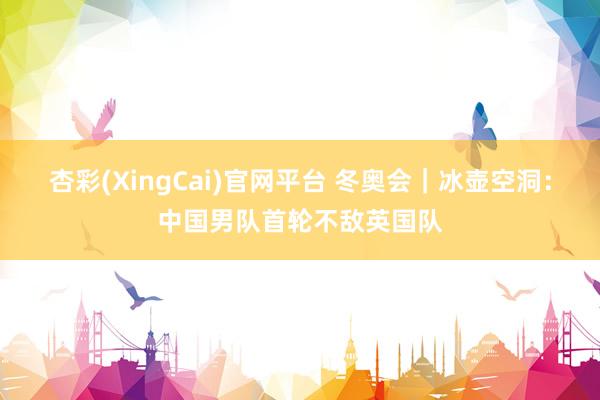 杏彩(XingCai)官网平台 冬奥会｜冰壶空洞：中国男队首轮不敌英国队