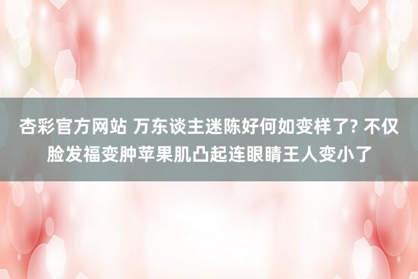 杏彩官方网站 万东谈主迷陈好何如变样了? 不仅脸发福变肿苹果肌凸起连眼睛王人变小了