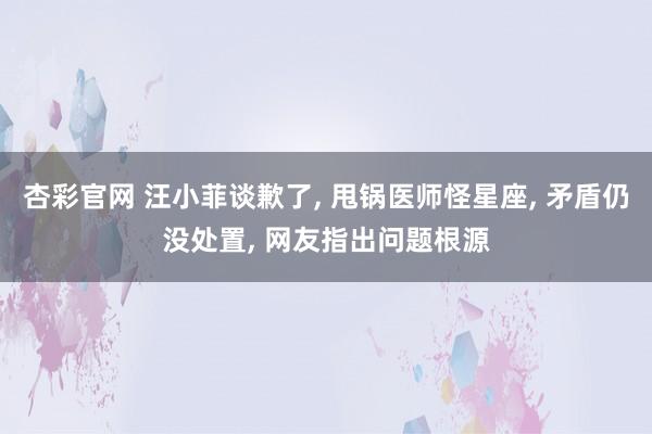 杏彩官网 汪小菲谈歉了, 甩锅医师怪星座, 矛盾仍没处置, 网友指出问题根源