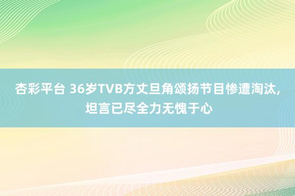 杏彩平台 36岁TVB方丈旦角颂扬节目惨遭淘汰, 坦言已尽全力无愧于心
