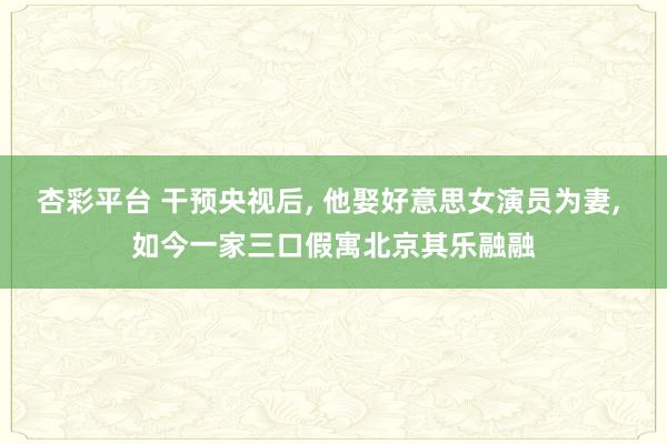 杏彩平台 干预央视后， 他娶好意思女演员为妻， 如今一家三口假寓北京其乐融融
