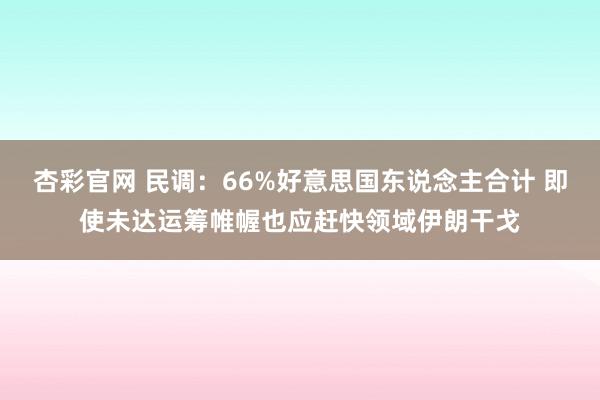 杏彩官网 民调：66%好意思国东说念主合计 即使未达运筹帷幄也应赶快领域伊朗干戈