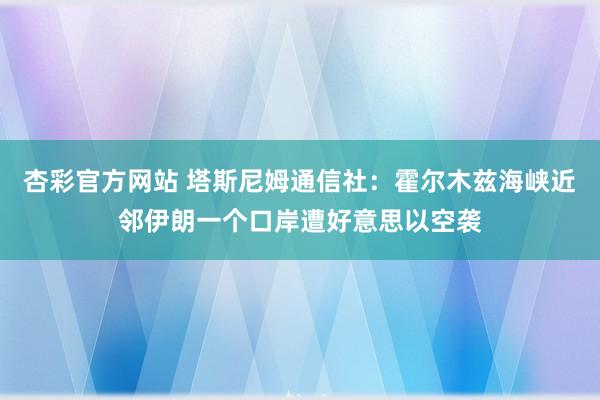杏彩官方网站 塔斯尼姆通信社：霍尔木兹海峡近邻伊朗一个口岸遭好意思以空袭