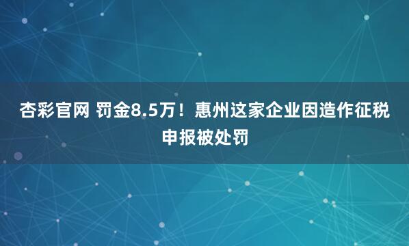 杏彩官网 罚金8.5万！惠州这家企业因造作征税申报被处罚