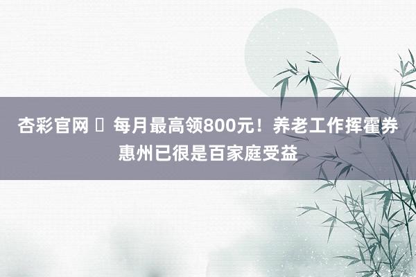 杏彩官网 ​每月最高领800元！养老工作挥霍券惠州已很是百家庭受益