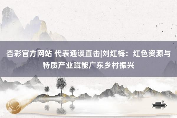 杏彩官方网站 代表通谈直击|刘红梅：红色资源与特质产业赋能广东乡村振兴