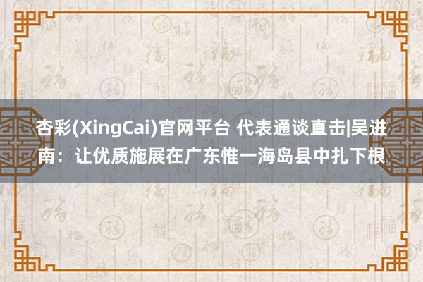 杏彩(XingCai)官网平台 代表通谈直击|吴进南：让优质施展在广东惟一海岛县中扎下根