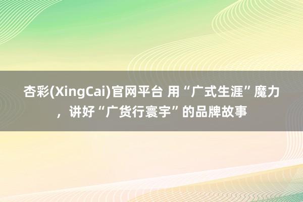 杏彩(XingCai)官网平台 用“广式生涯”魔力，讲好“广货行寰宇”的品牌故事