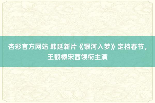 杏彩官方网站 韩延新片《银河入梦》定档春节，王鹤棣宋茜领衔主演
