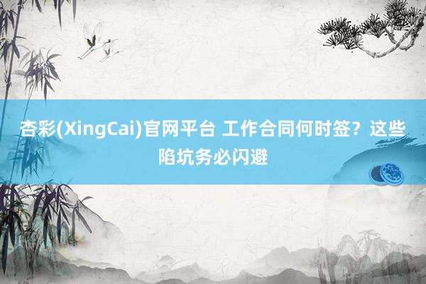 杏彩(XingCai)官网平台 工作合同何时签?这些陷坑务必闪避