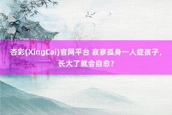 杏彩(XingCai)官网平台 寂寥孤身一人症孩子，长大了就会自愈？