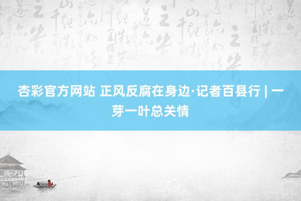 杏彩官方网站 正风反腐在身边·记者百县行 | 一芽一叶总关情