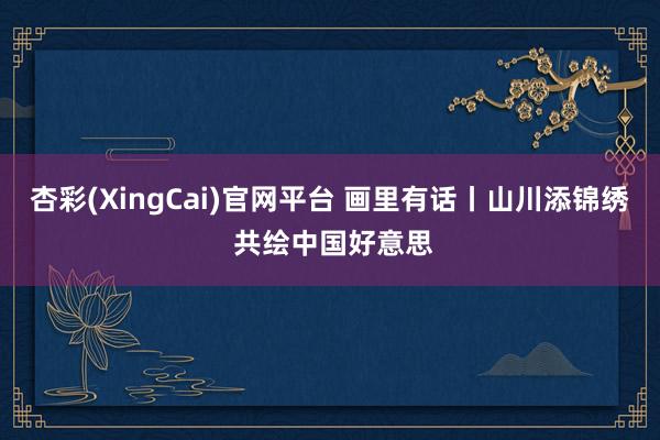 杏彩(XingCai)官网平台 画里有话丨山川添锦绣 共绘中国好意思