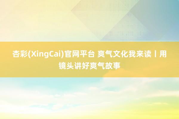 杏彩(XingCai)官网平台 爽气文化我来读丨用镜头讲好爽气故事