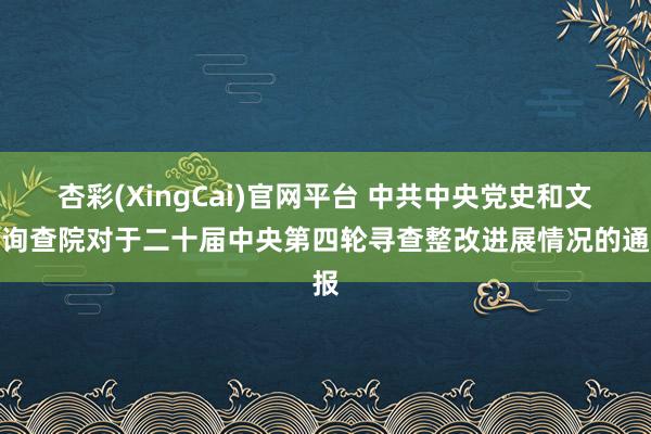 杏彩(XingCai)官网平台 中共中央党史和文献询查院对于二十届中央第四轮寻查整改进展情况的通报