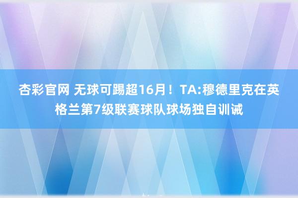 杏彩官网 无球可踢超16月！TA:穆德里克在英格兰第7级联赛球队球场独自训诫
