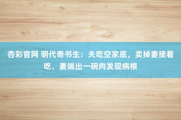 杏彩官网 明代奇书生：夫吃空家底，卖掉妻接着吃，妻端出一碗肉发现病根
