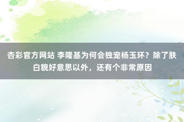 杏彩官方网站 李隆基为何会独宠杨玉环？除了肤白貌好意思以外，还有个非常原因