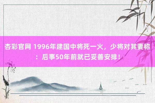 杏彩官网 1996年建国中将死一火，少将对其妻称：后事50年前就已妥善安排！