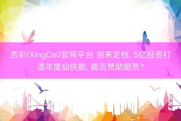 杏彩(XingCai)官网平台 剑来定档， 5亿投资打造年度仙侠剧， 能否赞助剧荒?