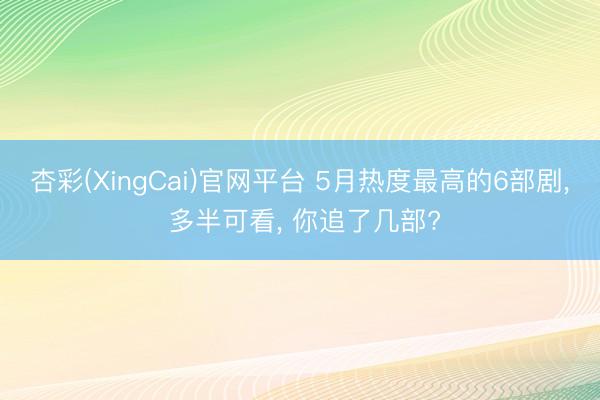 杏彩(XingCai)官网平台 5月热度最高的6部剧， 多半可看， 你追了几部?