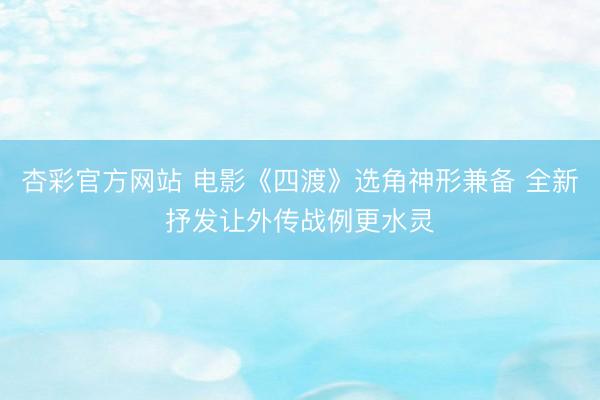 杏彩官方网站 电影《四渡》选角神形兼备 全新抒发让外传战例更水灵