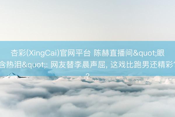 杏彩(XingCai)官网平台 陈赫直播间"眼含热泪": 网友替李晨声屈， 这戏比跑男还精彩?