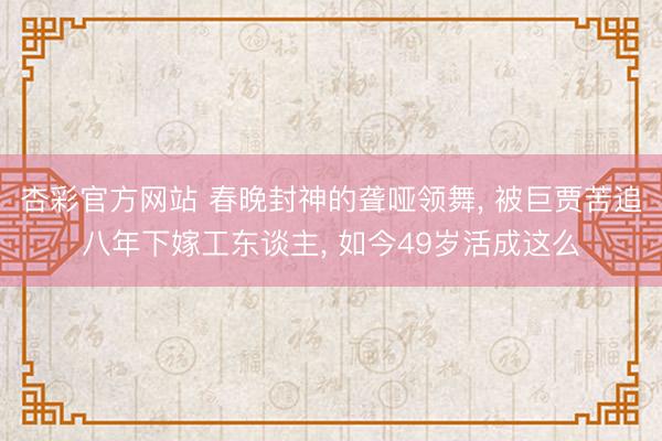 杏彩官方网站 春晚封神的聋哑领舞， 被巨贾苦追八年下嫁工东谈主， 如今49岁活成这么