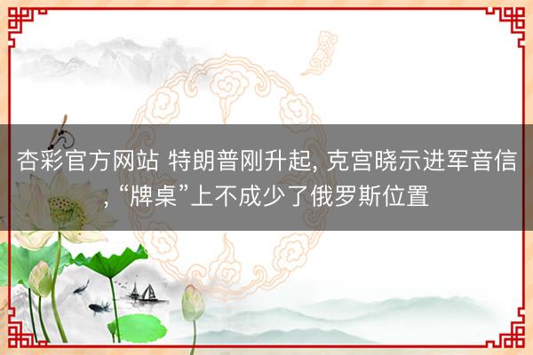 杏彩官方网站 特朗普刚升起， 克宫晓示进军音信， “牌桌”上不成少了俄罗斯位置