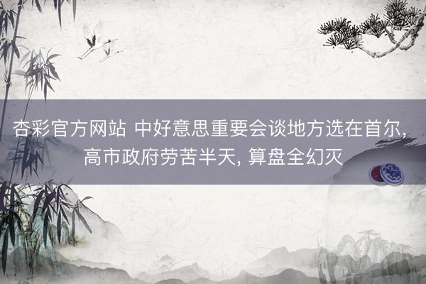 杏彩官方网站 中好意思重要会谈地方选在首尔, 高市政府劳苦半天, 算盘全幻灭
