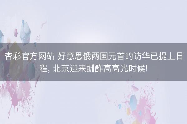 杏彩官方网站 好意思俄两国元首的访华已提上日程， 北京迎来酬酢高高光时候!