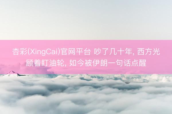 杏彩(XingCai)官网平台 吵了几十年, 西方光顾着盯油轮, 如今被伊朗一句话点醒