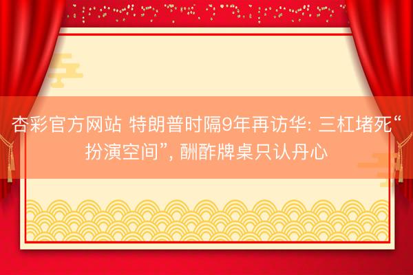 杏彩官方网站 特朗普时隔9年再访华: 三杠堵死“扮演空间”， 酬酢牌桌只认丹心