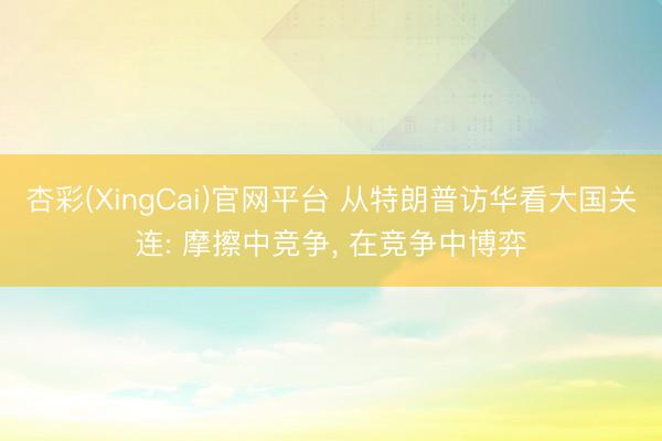 杏彩(XingCai)官网平台 从特朗普访华看大国关连: 摩擦中竞争， 在竞争中博弈