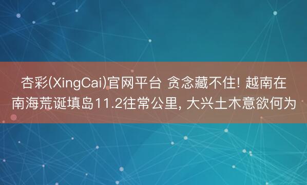 杏彩(XingCai)官网平台 贪念藏不住! 越南在南海荒诞填岛11.2往常公里， 大兴土木意欲何为