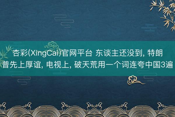 杏彩(XingCai)官网平台 东谈主还没到， 特朗普先上厚谊， 电视上， 破天荒用一个词连夸中国3遍